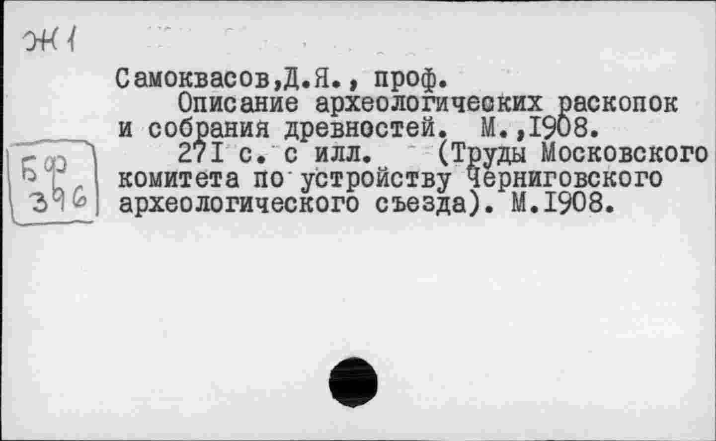 ﻿Самоквасов,Д.Я., проф.
Описание археологических раскопок и собрания древностей. М.,1908.
271 с. с илл. (Труды Московского комитета по устройству черниговского археологического съезда). M.I908.